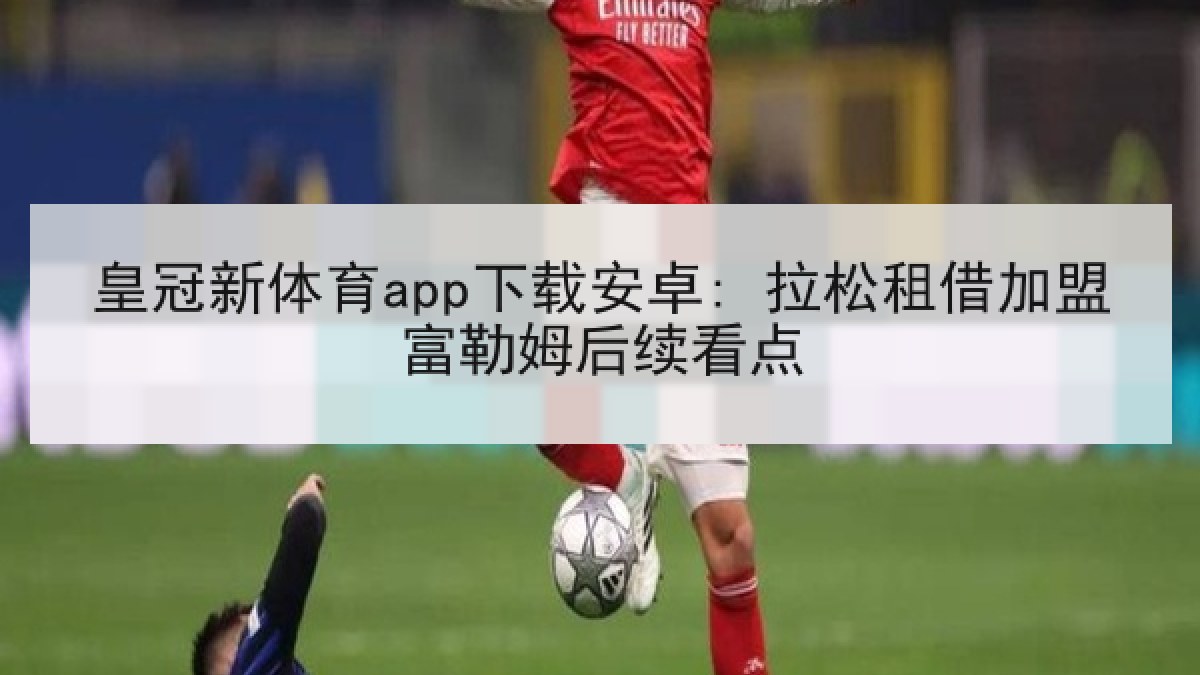 皇冠新体育app下载安卓: 拉松租借加盟富勒姆后续看点
